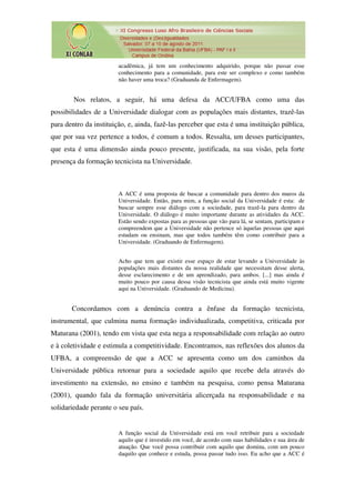 acadêmica, já tem um conhecimento adquirido, porque não passar esse
                        conhecimento para a comunidade, para este ser complexo e como também
                        não haver uma troca? (Graduanda de Enfermagem).


        Nos relatos, a seguir, há uma defesa da ACC/UFBA como uma das
possibilidades de a Universidade dialogar com as populações mais distantes, trazê-las
para dentro da instituição, e, ainda, fazê-las perceber que esta é uma instituição pública,
que por sua vez pertence a todos, é comum a todos. Ressalta, um desses participantes,
que esta é uma dimensão ainda pouco presente, justificada, na sua visão, pela forte
presença da formação tecnicista na Universidade.



                        A ACC é uma proposta de buscar a comunidade para dentro dos muros da
                        Universidade. Então, para mim, a função social da Universidade é esta: de
                        buscar sempre esse diálogo com a sociedade, para trazê-la para dentro da
                        Universidade. O diálogo é muito importante durante as atividades da ACC.
                        Estão sendo expostas para as pessoas que vão para lá, se sentam, participam e
                        compreendem que a Universidade não pertence só àquelas pessoas que aqui
                        estudam ou ensinam, mas que todos também têm como contribuir para a
                        Universidade. (Graduando de Enfermagem).


                        Acho que tem que existir esse espaço de estar levando a Universidade às
                        populações mais distantes da nossa realidade que necessitam desse alerta,
                        desse esclarecimento e de um aprendizado, para ambos. [...] mas ainda é
                        muito pouco por causa dessa visão tecnicista que ainda está muito vigente
                        aqui na Universidade. (Graduando de Medicina).


       Concordamos com a denúncia contra a ênfase da formação tecnicista,
instrumental, que culmina numa formação individualizada, competitiva, criticada por
Maturana (2001), tendo em vista que esta nega a responsabilidade com relação ao outro
e à coletividade e estimula a competitividade. Encontramos, nas reflexões dos alunos da
UFBA, a compreensão de que a ACC se apresenta como um dos caminhos da
Universidade pública retornar para a sociedade aquilo que recebe dela através do
investimento na extensão, no ensino e também na pesquisa, como pensa Maturana
(2001), quando fala da formação universitária alicerçada na responsabilidade e na
solidariedade perante o seu país.


                        A função social da Universidade está em você retribuir para a sociedade
                        aquilo que é investido em você, de acordo com suas habilidades e sua área de
                        atuação. Que você possa contribuir com aquilo que domina, com um pouco
                        daquilo que conhece e estuda, possa passar tudo isso. Eu acho que a ACC é
 