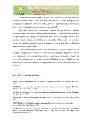 Compreendemos deste modo, que no fazer universitário na sua dimensão
acadêmica realizado no SACI e na ACC na UFRN e na UFBA, ocorre a perspectiva de
diálogo com os diferentes atores da sociedade, efetiva-se a problematização da realidade
bem como a produção de um conhecimento contextualizado.
        Há nestas experiências extensionistas, espaços para os sujeitos envolvidos
refletirem sobre o seu mundo visando à sua transformação. Contatou-se ainda, nas falas
dos participantes que o papel da Universidade não é apenas formar profissionais, mas
produzir cultura, participar da dinâmica da sociedade, refletir junto com os atores
sociais os problemas presentes, pensar o mundo, o local e apreender os diferentes
saberes existentes na sociedade.
         Identificamos também que esta prática acadêmica da extensão universitária faz
emergir e compartilhar os valores da conservação, da cooperação, da parceria entre os
seus participantes bem como permite ampliar as percepções e pensamentos sobre a vida
e o mundo, fundamentais ao sentido da responsabilidade ética e solidária entre os
humanos nos diferentes espaços que ocupam ou vem a atuar como profissionais e
cidadãos.




REFERÊNCIAS BIBLIOGRÁFICAS


BOFF, Leonardo. Saber cuidar: ética do humano – compaixão pela terra. 8. ed. Petrópolis, RJ: Vozes,
2002.

FAGUNDES, José. A função social da universidade medida pela extensão. Educação Brasileira.
Brasília, v. 8, n. 17, p. 103 - 111, 1986.

FÁVERO, Maria de Lourdes de Albuquerque. A universidade brasileira em busca de sua identidade.
Petrópolis: Vozes, 1977.

FERNANDES, Florestan. Universidade brasileira: reforma ou revolução? São Paulo. Alfa-Omega,
1975.

GENTILE, Pablo (Org.) Universidades na penumbra: neoliberalismo e reestruturação
universitária. São Paulo: Cortez, 2001.

JEZINE, Edineide Mesquita. As práticas curriculares e a extensão universitária. In: CONGRESSO
BRASILEIRO DE EXTENSÃO UNIVERSITÁRIA, 2., 2001, Belo Horizonte, MG. Anais... Belo
Horizonte, MG: [s. n], 2001.
 