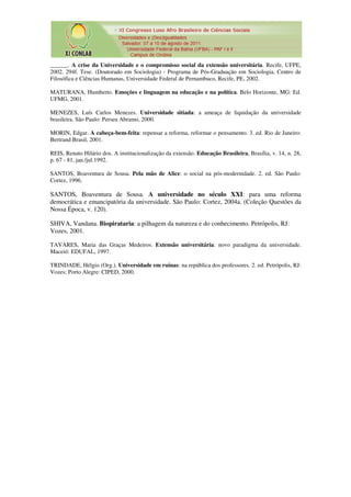 ______. A crise da Universidade e o compromisso social da extensão universitária. Recife, UFPE,
2002. 294f. Tese. (Doutorado em Sociologia) - Programa de Pós-Graduação em Sociologia, Centro de
Filosófica e Ciências Humanas, Universidade Federal de Pernambuco, Recife, PE, 2002.

MATURANA, Humberto. Emoções e linguagem na educação e na política. Belo Horizonte, MG: Ed.
UFMG, 2001.

MENEZES, Luís Carlos Menezes. Universidade sitiada: a ameaça de liquidação da universidade
brasileira. São Paulo: Perseu Abramo, 2000.

MORIN, Edgar. A cabeça-bem-feita: repensar a reforma, reformar o pensamento. 3. ed. Rio de Janeiro:
Bertrand Brasil, 2001.

REIS, Renato Hilário dos. A institucionalização da extensão. Educação Brasileira, Brasília, v. 14, n. 28,
p. 67 - 81, jan./jul.1992.

SANTOS, Boaventura de Sousa. Pela mão de Alice: o social na pós-modernidade. 2. ed. São Paulo:
Cortez, 1996.

SANTOS, Boaventura de Sousa. A universidade no século XXI: para uma reforma
democrática e emancipatória da universidade. São Paulo: Cortez, 2004a. (Coleção Questões da
Nossa Época, v. 120).

SHIVA, Vandana. Biopirataria: a pilhagem da natureza e do conhecimento. Petrópolis, RJ:
Vozes, 2001.

TAVARES, Maria das Graças Medeiros. Extensão universitária: novo paradigma da universidade.
Maceió: EDUFAL, 1997.

TRINDADE, Hélgio (Org.). Universidade em ruínas: na república dos professores. 2. ed. Petrópolis, RJ:
Vozes; Porto Alegre: CIPED, 2000.
 