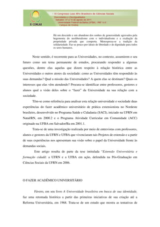 Há um descuido e um abandono dos sonhos de generosidade agravados pela
                       hegemonia do neoliberalismo com o individualismo e a exaltação da
                       propriedade privada que comporta. Menospreza-se a tradição da
                       solidariedade. Faz-se pouco por ideais de liberdade e de dignidade para todos
                       os seres humanos.


       Neste sentido, é recorrente para as Universidades, no contexto, assumirem o seu
futuro como um tema permanente de estudos, procurando responder a algumas
questões, dentre elas aquelas que dizem respeito à relação histórica entre as
Universidades e outros atores da sociedade: como as Universidades têm respondido às
suas demandas? Qual a missão das Universidades? A quem elas se destinam? Quais os
interesses que elas vêm atendendo? Procura-se identificar entre professores, gestores e
alunos qual a visão deles sobre o “fazer” da Universidade na sua relação com a
sociedade.
       Têm-se como referência para analisar esta relação universidade e sociedade duas
experiências do fazer acadêmico universitário de prática extensionista no Nordeste
brasileiro, desenvolvido no Programa Saúde e Cidadania (SACI), iniciado na UFRN em
Natal/RN, em 2000.2 e o Programa Atividade Curricular em Comunidade (ACC)
originado na UFBA em Salvador/Ba em 2001.1.
       Trata-se de uma investigação realizada por meio de entrevistas com professores,
alunos e gestores da UFRN e UFBA que vivenciaram tais Projetos de extensão e a partir
de suas experiências nos apresentam sua visão sobre o papel da Universidade frente às
demandas sociais.
        Este artigo resulta de parte da tese intitulada “Extensão Universitária e
formação cidadã: a UFRN e a UFBA em ação, defendida na Pós-Graduação em
Ciências Sociais da UFRN em 2006.




O FAZER ACADÊMICO UNIVERSITÁRIO


        Fávero, em seu livro A Universidade brasileira em busca de sua identidade,
faz uma retomada histórica a partir das primeiras iniciativas de sua criação até a
Reforma Universitária, em 1968. Trata-se de um estudo que mostra as tentativas de
 