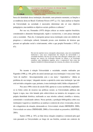 busca de identidade dessa instituição, discutindo, num primeiro momento, as funções e
as tendências desta no Brasil. Conforme Fávero (1977, p. 13), “para analisar as funções
da Universidade na sociedade é necessário determinar não só seus objetivos
pedagógicos, mas também os objetivos sociais, políticos e culturais.”
         Por sua vez, Fernandes (1975) dirigiu críticas ao ensino superior brasileiro,
considerando-o altamente hierarquizado, rígido e exclusivista, e com pouca interação
com a sociedade. Para ele, é emergente pensar nessa instituição como um símbolo de
progresso e valorização cultural, formando jovens com domínios de técnicas que
possam ser aplicadas social e criativamente, sobre o que propõe Fernandes ( 1975, p.
67):


                        Ela tem de exprimir novas concepções educacionais, uma nova mentalidade
                        intelectual e uma nova compreensão das relações da universidade e a
                        sociedade brasileira. Ela traz em seu bojo uma educação voltada para a vida
                        humana nos marcos da civilização baseada na ciência e na tecnologia
                        científica; uma inteligência inquieta, ativa e responsável; bem como um
                        impulso irredutível à democratização de si mesma, da cultura e da sociedade.




         No tocante à relação Universidade e sociedade, estudos realizados por
Fagundes (1986, p. 104, grifos do autor) atestam que essa instituição é vista como “uma
‘torre de marfim’, ‘descomprometida com o seu meio,’ ‘improdutiva,’ ‘alheia ao
problema de seu tempo,’ chegando mesmo a apontá-la como uma instituição ‘que não
está servindo a ninguém e que, portanto, é uma instituição inútil, falida e dispensável.’”
         Nos anos 1990 e início do século XXI, aperta-se o cerco neoliberal, ampliando-
se os fortes cortes de recursos nas políticas sociais: as Universidades públicas não
fogem à regra, mas vêm lutando pela sobrevivência na tentativa de recuperar a sua
própria identidade histórica, realizando as suas missões cultural, científica e técnica,
construindo e socializando saberes. Nesse período, a produção bibliográfica sobre essa
instituição é sugestiva e metafórica; ao analisar o contexto de crises vivenciadas, ela nos
dá o diagnóstico da situação, destacando-se: Universidade sitiada (MENEZES, 2000),
Universidade em ruínas (TRINDADE, 2000) e Universidade na penumbra. (GENTILE,
2001).
         Santos (1996, p. 187), ao falar dessa situação complexa e estrutural pela qual
vem passando as Universidades ao longo de sua história, assinala um contexto de
 
