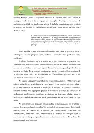 trabalho. Emerge, então, a seqüência educação x trabalho, uma nova função da
educação, tendo em vista o espaço da produção. Privilegia-se o ensino de
conhecimentos utilitários, fortalecendo a força de trabalho especializada, com o intuito
de atender aos desafios do conhecimento tecnológico. Sendo assim, nos diz Santos
(1996, p. 196):

                         [...] a educação que fora inicialmente transmissão da alta cultura, formação de
                         caráter, modo de aculturação e de socialização adequado ao desempenho da
                         direção da sociedade, passou a ser também educação para o trabalho, ensino
                         de conhecimentos utilitários, de aptidões técnicas especializadas capazes de
                         responder aos desafios dos desenvolvimentos tecnológicos no espaço da
                         produção.



          Neste sentido, ocorre no campo universitário uma cisão na educação entre a
cultura geral e a formação profissional, cindindo-se o trabalho entre qualificado e não-
qualificado.
          A última dicotomia, teoria x prática, surge pela prioridade na pesquisa pura,
fundamental ou básica, dissociada de uma aplicação prática. No entanto, a Universidade
passa a ser desafiada a se envolver, a partir dos conhecimentos por ela produzidos, na
busca de resolução dos problemas econômicos e sociais existentes. Emerge, diante de
tal situação, uma crítica ao isolacionismo da Universidade, passando esta a ser
caracterizada como uma torre de marfim.
          No tocante à relação Universidade e a produtividade, Santos (1996) observa que
existem vários fatores nela imbricados, entre os quais destaca: o incentivo para a busca
de recursos externos não estatais; a ampliação da relação Universidade e indústria,
portanto, a ênfase para a pesquisa aplicada; o discurso da eficiência e a velocidade na
produção do conhecimento científico; a existência de diferenças salariais entre os
professores; o declínio de alguns cursos de humanidades por não serem rentáveis, entre
outros.
          No que diz respeito à relação Universidade e comunidade, está em evidência a
questão da responsabilização social da Universidade frente aos problemas da sociedade
contemporânea. É reconhecido o acúmulo de conhecimentos produzidos nas
Universidades, entretanto, nelas, identificam-se a ausência de diálogos com os
problemas de seu tempo, especialmente um conhecimento a favor dos pobres, dos
dominados e de seus interesses.
 