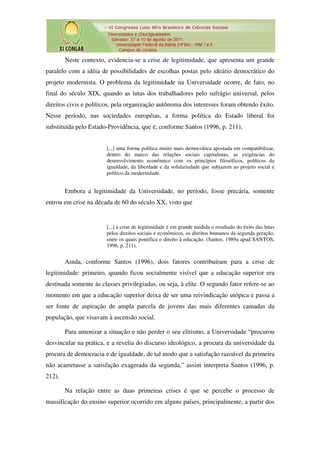 Neste contexto, evidencia-se a crise de legitimidade, que apresenta um grande
paralelo com a idéia de possibilidades de escolhas postas pelo ideário democrático do
projeto modernista. O problema da legitimidade na Universidade ocorre, de fato, no
final do século XIX, quando as lutas dos trabalhadores pelo sufrágio universal, pelos
direitos civis e políticos, pela organização autônoma dos interesses foram obtendo êxito.
Nesse período, nas sociedades européias, a forma política do Estado liberal foi
substituída pelo Estado-Providência, que é, conforme Santos (1996, p. 211),


                        [...] uma forma política muito mais democrática apostada em compatibilizar,
                        dentro do marco das relações sociais capitalistas, as exigências do
                        desenvolvimento econômico com os princípios filosóficos, políticos da
                        igualdade, da liberdade e da solidariedade que subjazem ao projeto social e
                        político da modernidade.


        Embora a legitimidade da Universidade, no período, fosse precária, somente
entrou em crise na década de 60 do século XX, visto que


                        [...] a crise de legitimidade é em grande medida o resultado do êxito das lutas
                        pelos direitos sociais e econômicos, os direitos humanos da segunda geração,
                        entre os quais pontifica o direito à educação. (Santos, 1989a apud SANTOS,
                        1996, p. 211).


        Ainda, conforme Santos (1996), dois fatores contribuíram para a crise de
legitimidade: primeiro, quando ficou socialmente visível que a educação superior era
destinada somente às classes privilegiadas, ou seja, à elite. O segundo fator refere-se ao
momento em que a educação superior deixa de ser uma reivindicação utópica e passa a
ser fonte de aspiração de ampla parcela de jovens das mais diferentes camadas da
população, que visavam à ascensão social.

        Para amenizar a situação e não perder o seu elitismo, a Universidade “procurou
desvincular na prática, e a revelia do discurso ideológico, a procura da universidade da
procura de democracia e de igualdade, de tal modo que a satisfação razoável da primeira
não acarretasse a satisfação exagerada da segunda,” assim interpreta Santos (1996, p.
212).

        Na relação entre as duas primeiras crises é que se percebe o processo de
massificação do ensino superior ocorrido em alguns países, principalmente, a partir dos
 