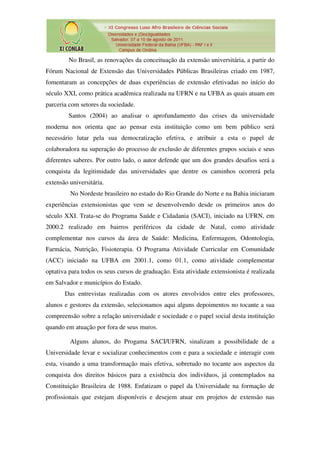 No Brasil, as renovações da conceituação da extensão universitária, a partir do
Fórum Nacional de Extensão das Universidades Públicas Brasileiras criado em 1987,
fomentaram as concepções de duas experiências de extensão efetivadas no início do
século XXI, como prática acadêmica realizada na UFRN e na UFBA as quais atuam em
parceria com setores da sociedade.
         Santos (2004) ao analisar o aprofundamento das crises da universidade
moderna nos orienta que ao pensar esta instituição como um bem público será
necessário lutar pela sua democratização efetiva, e atribuir a esta o papel de
colaboradora na superação do processo de exclusão de diferentes grupos sociais e seus
diferentes saberes. Por outro lado, o autor defende que um dos grandes desafios será a
conquista da legitimidade das universidades que dentre os caminhos ocorrerá pela
extensão universitária.
         No Nordeste brasileiro no estado do Rio Grande do Norte e na Bahia iniciaram
experiências extensionistas que vem se desenvolvendo desde os primeiros anos do
século XXI. Trata-se do Programa Saúde e Cidadania (SACI), iniciado na UFRN, em
2000.2 realizado em bairros periféricos da cidade de Natal, como atividade
complementar nos cursos da área de Saúde: Medicina, Enfermagem, Odontologia,
Farmácia, Nutrição, Fisioterapia. O Programa Atividade Curricular em Comunidade
(ACC) iniciado na UFBA em 2001.1, como 01.1, como atividade complementar
optativa para todos os seus cursos de graduação. Esta atividade extensionista é realizada
em Salvador e municípios do Estado.
       Das entrevistas realizadas com os atores envolvidos entre eles professores,
alunos e gestores da extensão, selecionamos aqui alguns depoimentos no tocante a sua
compreensão sobre a relação universidade e sociedade e o papel social desta instituição
quando em atuação por fora de seus muros.

         Alguns alunos, do Progama SACI/UFRN, sinalizam a possibilidade de a
Universidade levar e socializar conhecimentos com e para a sociedade e interagir com
esta, visando a uma transformação mais efetiva, sobretudo no tocante aos aspectos da
conquista dos direitos básicos para a existência dos indivíduos, já contemplados na
Constituição Brasileira de 1988. Enfatizam o papel da Universidade na formação de
profissionais que estejam disponíveis e desejem atuar em projetos de extensão nas
 
