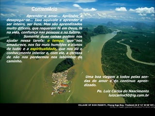 Comentário Aprender a amar... Aprender a desapegar-se... Isso equivale a aprender a ser inteiro, ser livre. Mas são aprendizados muito difíceis, que requerem fé em Deus, fé na vida, confiança nas pessoas e no futuro. Somente duas coisas podem nos ajudar nessa tarefa:  o tempo,  que nos amadurece, nos faz mais humildes e alunos de tudo; e a  espiritualidade , que nos dá o conhecimento interior e, com ele, a certeza de não nos perdermos nos labirintos do caminho. Uma boa viagem a todos pelas sen-das do amor e do contínuo apren-dizado. Pe. Luiz Carlos do Nascimento [email_address] 