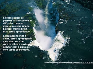 É difícil aceitar as pessoas assim como elas são, não como eu  desejo que elas sejam. É difícil, muito difícil, mas estou aprendendo. Estou aprendendo a amar. Estou aprendendo a escutar, escutar  com os olhos e ouvidos, escutar com a alma e com todos os sentidos. . 
