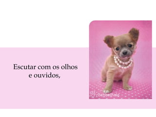 Escutar com os olhos
e ouvidos,

 