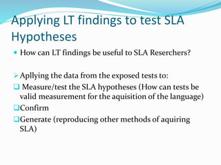Applying LT findings to test SLA
Hypotheses
 How can LT findings be useful to SLA Reserchers?
Apllying the data from the exposed tests to:
 Measure/test the SLA hypotheses (How can tests be
valid measurement for the aquisition of the language)
Confirm
Generate (reproducing other methods of aquiring
SLA)
 