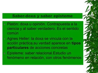 Saber-doxa y saber episteme

   Platón: doxa u opinión. Contrapuesta a la
    ciencia y al saber verdadero. Es el sentido
    común
   Agnes Heller: la doxa se vincula con la
    acción práctica,su verdad aparece en tipos
    particulares de acciones concretas
   Episteme: saber relacional.Estudio un
    fenómeno en relación, con otros fenómenos
 