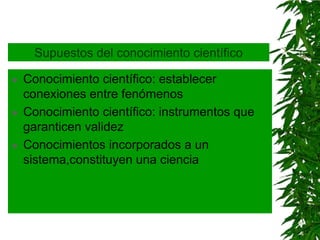 Supuestos del conocimiento científico

   Conocimiento científico: establecer
    conexiones entre fenómenos
   Conocimiento científico: instrumentos que
    garanticen validez
   Conocimientos incorporados a un
    sistema,constituyen una ciencia
 