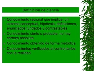 Definición de ciencia

   Conocimiento racional que implica, un
    sistema conceptual, hipótesis, definiciones,
    enunciados fundados y contrastables
   Conocimiento cierto o probable, no hay
    certeza absoluta
   Conocimiento obtenido de forma metódica
   Conocimientos verificados al confrontarlos
    con la realidad
 