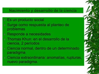Nacimiento y desarrollo de la ciencia

   Es un producto social
   Surge como respuesta al planteo de
    problemas
   Responde a necesidades
   Thomas Khun: en el desarrollo de la
    ciencia, 2 períodos
   Ciencia normal, dentro de un determinado
    paradigma
   Ciencia extraordinaria: anomalías, rupturas,
    nuevo paradigma.
 