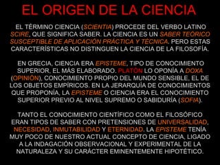 EL TÉRMINO CIENCIA ( SCIENTIA ) PROCEDE DEL VERBO LATINO  SCIRE , QUE SIGNIFICA SABER. LA CIENCIA ES UN  SABER   TEÓRICO SUSCEPTIBLE DE APLICACIÓN PRÁCTICA Y TÉCNICA . PERO ESTAS CARACTERÍSTICAS NO DISTINGUEN LA CIENCIA DE LA FILOSOFÍA. EL ORIGEN DE LA CIENCIA EN GRECIA, CIENCIA ERA  EPISTEME , TIPO DE CONOCIMIENTO SUPERIOR, EL MÁS ELABORADO.  PLATÓN  LO OPONÍA A  DOXA  ( OPINIÓN ), CONOCIMIENTO PROPIO DEL MUNDO SENSIBLE, EL DE LOS OBJETOS EMPÍRICOS. EN LA JERARQUÍA DE CONOCIMIENTOS QUE PROPONÍA, LA   EPISTEME  O CIENCIA ERA EL CONOCIMIENTO SUPERIOR PREVIO AL NIVEL SUPREMO O SABIDURÍA ( SOFIA ). TANTO EL CONOCIMIENTO CIENTÍFICO COMO EL FILOSÓFICO ERAN TIPOS DE SABER CON PRETENSIONES DE  UNIVERSALIDAD ,  NECESIDAD ,  INMUTABILIDAD  Y  ETERNIDAD . LA  EPISTEME  TENÍA MUY POCO DE NUESTRO ACTUAL CONCEPTO DE CIENCIA, LIGADO A LA INDAGACIÓN OBSERVACIONAL Y EXPERIMENTAL DE LA NATURALEZA Y SU CARÁCTER EMINENTEMENTE HIPOTÉTICO. 