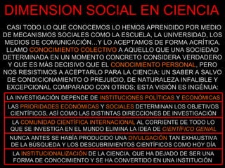 CASI TODO LO QUE CONOCEMOS LO HEMOS APRENDIDO POR MEDIO DE MECANISMOS SOCIALES COMO LA ESCUELA, LA UNIVERSIDAD, LOS MEDIOS DE COMUNICACIÓN…Y LO ACEPTAMOS DE FORMA ACRÍTICA. LLAMO  CONOCIMIENTO COLECTIVO  A AQUELLO QUE UNA SOCIEDAD DETERMINADA EN UN MOMENTO CONCRETO CONSIDERA VERDADERO Y QUE ES MÁS DECISIVO QUE EL  CONOCIMIENTO PERSONAL , PERO NOS RESISTIMOS A ACEPTARLO PARA LA CIENCIA: UN SABER A SALVO DE CONDICIONAMIENTO O PREJUICIO, DE NATURALEZA INFALIBLE Y EXCEPCIONAL COMPARADO CON OTROS; ESTA VISIÓN ES INGÉNUA: DIMENSION SOCIAL EN CIENCIA LA  COMUNIDAD CIENTÍFICA INTERNACIONAL  AL CORRIENTE DE TODO LO QUE SE INVESTIGA EN EL MUNDO ELIMINA LA IDEA DE  CIENTÍFICO GENIAL LAS  PRIORIDADES ECONÓMICAS  Y  SOCIALES  DETERMINAN LOS OBJETIVOS CIENTÍFICOS, ASÍ COMO LAS DISTINTAS DIRECCIONES DE INVESTIGACIÓN NUNCA ANTES SE HABÍA PRODUCIDO UNA  DIVULGACIÓN  TAN EXHAUSTIVA DE LA BÚSQUEDA Y LOS DESCUBRIMIENTOS CIENTÍFICOS COMO HOY DÍA LA  INSTITUCIONALIZACIÓN  DE LA CIENCIA, QUE HA DEJADO DE SER UNA FORMA DE CONOCIMIENTO Y SE HA CONVERTIDO EN UNA INSTITUCIÓN  LA INVESTIGACIÓN DEPENDE DE  INSTITUCIONES POLÍTICAS  Y  ECONÓMICAS   