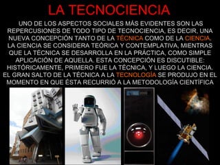 UNO DE LOS ASPECTOS SOCIALES MÁS EVIDENTES SON LAS REPERCUSIONES DE TODO TIPO DE TECNOCIENCIA, ES DECIR, UNA NUEVA CONCEPCIÓN TANTO DE LA  TÉCNICA  COMO DE LA  CIENCIA . LA CIENCIA SE CONSIDERA TEÓRICA Y CONTEMPLATIVA, MIENTRAS QUE LA TÉCNICA SE DESARROLLA EN LA PRÁCTICA, COMO SIMPLE APLICACIÓN DE AQUELLA. ESTA CONCEPCIÓN ES DISCUTIBLE: HISTÓRICAMENTE, PRIMERO FUE LA TÉCNICA, Y LUEGO LA CIENCIA. EL GRAN SALTO DE LA TÉCNICA A LA  TECNOLOGÍA  SE PRODUJO EN EL MOMENTO EN QUE ÉSTA RECURRIÓ A LA METODOLOGÍA CIENTÍFICA LA TECNOCIENCIA 