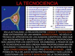 LA TECNOCIENCIA EN LA ACTUALIDAD, LA RELACIÓN ENTRE  CIENCIA  Y  TECNOLOGÍA  DEBE ENTENDERSE DE UNA MANERA  BIDIRECCIONAL : NO SÓLO LA TÉCNICA SE APROVECHA DE LOS AVANCES CIENTÍFICOS, SINO QUE LOS INSTRUMENTOS Y MÁQUINAS QUE LA TÉCNICA PROPORCIONA SON USADOS POR LOS CIENTÍFICOS. SIN EMBARGO, A PESAR DE QUE LA TECNOCIENCIA HA SIDO CREADA PARA PROPORCIONAR MAYOR SEGURIDAD Y COMODIDAD AL SER HUMANO, SE DESPRENDEN DE ELLA  CONSECUENCIAS  DE TODO TIPO ( ÉTICAS ,  SOCIALES …) QUE PONEN EN TELA DE JUICIO ESTAS PRETENSIONES Y NOS LLEVAN A CUESTIONAR LOS  ÉXITOS  Y  BENEFICIOS  DE LA TECNOCIENCIA  