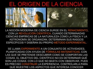 EL ORIGEN DE LA CIENCIA LA NOCIÓN MODERNA DE CIENCIA SURGE EN EL  RENACIMIENTO , CON LA  REVOLUCIÓN CIENTÍFICA , CUANDO DETERMINADAS CIENCIAS EMPÍRICAS DE LA NATURALEZA COMO LA FÍSICA Y LA ASTRONOMÍA SE ORGANIZAN, DETERMINAN SUS RASGOS ESPECÍFICOS Y DISEÑAN SU PROPIO  MÉTODO EXPERIMENTAL . SE LLAMA  EXPERIMENTO  A UN CONJUNTO DE ACTIVIDADES, PLANIFICADAS CON AYUDA DE  FÓRMULAS MATEMÁTICAS , CON LAS QUE SE PRETENDE DESCUBRIR COMO SE COMPORTAN LAS COSAS. EL OBJETIVO DEL CIENTÍFICO NO ES DETERMINAR QUÉ SON LAS COSAS, CON LO QUE NO BASTA CON OBSERVAR, PUES ES PRECISO  CONSTRUIR  LA EXPERIENCIA, CONTROLARLA PARA QUE MUESTRE LOS ASPECTOS QUE INTERESA CONOCER 