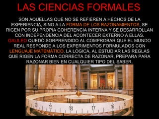 SON AQUELLAS QUE NO SE REFIEREN A HECHOS DE LA EXPERIENCIA, SINO A LA  FORMA DE LOS RAZONAMIENTOS , SE RIGEN POR SU PROPIA COHERENCIA INTERNA Y SE DESARROLLAN CON INDEPENDENCIA DEL ACONTECER EXTERNO A ELLAS. GALILEO  QUEDÓ SORPRENDIDO AL COMPROBAR QUE EL MUNDO REAL RESPONDE A LOS EXPERIMENTOS FORMULADOS CON  LENGUAJE MATEMÁTICO . LA LÓGICA, AL ESTUDIAR LAS REGLAS QUE RIGEN LA FORMA CORRECTA DE RAZONAR, PREPARA PARA RAZONAR BIEN EN CUALQUIER TIPO DEL SABER. LAS CIENCIAS FORMALES 