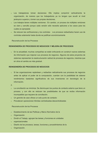 o     Los   trabajadores    toman   decisiones:    Ello   implica   comprimir   verticalmente   la
       organización, de manera que los trabajadores ya no tengan que acudir al nivel
       jerárquico superior y tomen sus propias decisiones.
 o     Los trabajos tienen múltiples versiones : En cambio, un proceso de múltiples versiones
       es claro y sencillo porque cada versión sólo necesita aplicarse a los casos para los
       cuales es apropiada
 o     Se reducen las verificaciones y los controles: Los procesos rediseñados hacen uso de
       controles solamente hasta donde se justifican económicamente

     Reconstrucción de los Procesos

REINGENIERÍA DE PROCESOS DE NEGOCIOS Y MEJORA DE PROCESOS


 o     En la actualidad, muchas compañías se están enfocando en construir nuevos sistemas
       de información que mejoran sus procesos de negocios. Algunos de estos proyectos de
       sistemas representan la reestructuración radical de procesos de negocios, mientras que
       en otros el cambio es más gradual.

REINGENIERÍA DE PROCESOS DE NEGOCIOS


 o     Si las organizaciones replantean y rediseñan radicalmente sus procesos de negocios
       antes de aplicar el poder de la computación, cuentan con la posibilidad de obtener
       rendimientos bastantes significativos de sus inversiones en tecnología de la
       información.
 2.
 o     La conciliación se minimiza: Se disminuyen los puntos de contacto externo que tiene un
       proceso, y con ello se reducen las posibilidades de que se reciba información
       incompatible que requiere de conciliación.
 o     Un gerente de caso ofrece un solo punto de contacto
 o     Prevalecen operaciones híbridas centralizadas-descentralizadas

     Reconstrucción de los Procesos

 o     Establecimiento de las Políticas y Marco Normativo de la
 o     Organización
 o     Dividir el Trabajo, agrupar las tareas y funciones en unidades
 o     organizacionales
 o     Diseño de los procesos, tareas, funciones y procedimientos de la
 o     Organización.
 