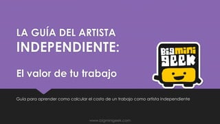 LA GUÍA DEL ARTISTA
INDEPENDIENTE:
El valor de tu trabajo
Guía para aprender como calcular el costo de un trabajo como artista independiente
www.bigminigeek.com
 