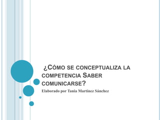 ¿CÓMO SE CONCEPTUALIZA LA
COMPETENCIA SABER
COMUNICARSE?
Elaborado por Tania Martínez Sánchez

 