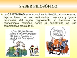 SABER FILOSÓFICO La  OBJETIVIDAD  en el conocimiento filosófico consiste en no dejarse llevar por los sentimientos, creencias y gustos personales del sujeto cognoscente, a diferencia del conocimiento cotidiano donde la subjetividad es una característica propia de él. 