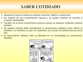 SABER COTIDIADO Depende en buena medida de nuestras creencias, hábitos y costumbres. No requiere de una comprobación rigurosa y se puede modificar de acuerdo a nuestras necesidades. También se le llama conocimiento empírico porque se adquiere mediante nuestros sentidos. De ninguna manera debe considerarse al conocimiento cotidiano como inferior al filosófico o al científico ya que, en ocasiones, es el punto de partida para los otros dos. El conocimiento cotidiano sólo es diferente en su funcionalidad al conocimiento filosófico. 