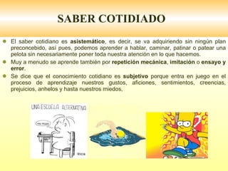SABER COTIDIADO El saber cotidiano es  asistemático , es decir, se va adquiriendo sin ningún plan preconcebido, así pues, podemos aprender a hablar, caminar, patinar o patear una pelota sin necesariamente poner toda nuestra atención en lo que hacemos. Muy a menudo se aprende también por  repetición mecánica ,  imitación  o  ensayo y error . Se dice que el conocimiento cotidiano es  subjetivo  porque entra en juego en el proceso de aprendizaje nuestros gustos, aficiones, sentimientos, creencias, prejuicios, anhelos y hasta nuestros miedos, 