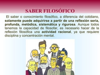 SABER FILOSÓFICO El saber o conocimiento filosófico, a diferencia del cotidiano,  solamente puede adquirirse a partir de una reflexión seria, profunda, metódica, sistemática y rigurosa . Aunque todos tenemos la capacidad de filosofar, es necesario hacer de la reflexión filosófica una  actividad racional , ya que requiere disciplina y concentración mental. 