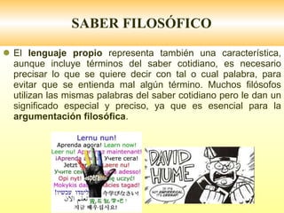 SABER FILOSÓFICO El  lenguaje propio  representa también una característica, aunque incluye términos del saber cotidiano, es necesario precisar lo que se quiere decir con tal o cual palabra, para evitar que se entienda mal algún término. Muchos filósofos utilizan las mismas palabras del saber cotidiano pero le dan un significado especial y preciso, ya que es esencial para la  argumentación filosófica . 