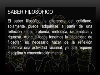 Saber FILOSÓFICOEl saber filosófico, a diferencia del cotidiano, solamente puede adquirirse a partir de una reflexión seria, profunda, metódica, sistemática y rigurosa. Aunque todos tenemos la capacidad de filosofar, es necesario hacer de la reflexión filosófica una actividad racional, ya que requiere disciplina y concentración mental.