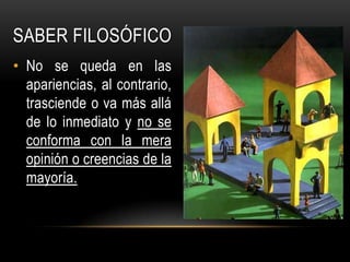 Saber FILOSÓFICONo se queda en las apariencias, al contrario, trasciende o va más allá de lo inmediato y no se conforma con la mera opinión o creencias de la mayoría.