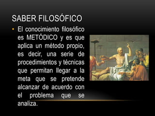 Saber FILOSÓFICOEl conocimiento filosófico es METÓDICO y es que aplica un método propio, es decir, una serie de procedimientos y técnicas que permitan llegar a la meta que se pretende alcanzar de acuerdo con el problema que se analiza.
