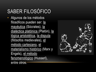 Saber FILOSÓFICOAlgunos de los métodos filosóficos pueden ser: la mayéutica (Sócrates), la dialéctica platónica (Platón), la lógica aristotélica, la disputa (filósofos medievales), el método cartesiano, el materialismo histórico(Marx y Engels), el método fenomenológico (Husserl), entre otros.