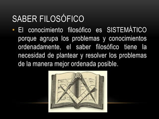 Saber FILOSÓFICOEl conocimiento filosófico es SISTEMÁTICO porque agrupa los problemas y conocimientos ordenadamente, el saber filosófico tiene la necesidad de plantear y resolver los problemas de la manera mejor ordenada posible.