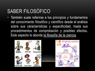 Saber FILOSÓFICOTambién suele referirse a los principios y fundamentos del conocimiento filosófico y científico desde el análisis sobre sus características y especificidad, hasta sus procedimientos de comprobación y posibles efectos. Este aspecto lo aborda la filosofía de la ciencia.