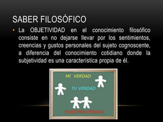Saber FILOSÓFICOLa OBJETIVIDAD en el conocimiento filosófico consiste en no dejarse llevar por los sentimientos, creencias y gustos personales del sujeto cognoscente, a diferencia del conocimiento cotidiano donde la subjetividad es una característica propia de él.