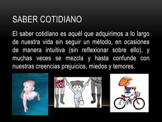 Saber cotidianoEl saber cotidiano es aquél que adquirimos a lo largo de nuestra vida sin seguir un método, en ocasiones de manera intuitiva (sin reflexionar sobre ello), y muchas veces se mezcla y hasta confunde con nuestras creencias prejuicios, miedos y temores.