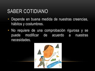 Saber cotidianoDepende en buena medida de nuestras creencias, hábitos y costumbres.No requiere de una comprobación rigurosa y se puede modificar de acuerdo a nuestras necesidades.