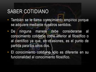 También se le llama conocimiento empírico porque se adquiere mediante nuestros sentidos.De ninguna manera debe considerarse al conocimiento cotidiano como inferior al filosófico o al científico ya que, en ocasiones, es el punto de partida para los otros dos.El conocimiento cotidiano sólo es diferente en su funcionalidad al conocimiento filosófico.Saber cotidiano