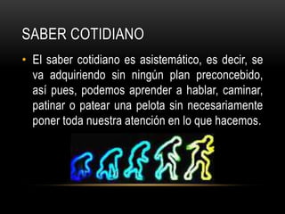 Saber cotidianoEl saber cotidiano es asistemático, es decir, se va adquiriendo sin ningún plan preconcebido, así pues, podemos aprender a hablar, caminar, patinar o patear una pelota sin necesariamente poner toda nuestra atención en lo que hacemos.