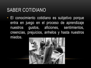 Saber cotidianoEl conocimiento cotidiano es subjetivo porque entra en juego en el proceso de aprendizaje nuestros gustos, aficiones, sentimientos, creencias, prejuicios, anhelos y hasta nuestros miedos.
