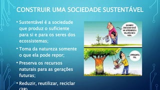 CONSTRUIR UMA SOCIEDADE SUSTENTÁVEL
• Sustentável é a sociedade
que produz o suficiente
para si e para os seres dos
ecossistemas;
• Toma da natureza somente
o que ela pode repor;
• Preserva os recursos
naturais para as gerações
futuras;
• Reduzir, reutilizar, reciclar
 