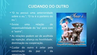 CUIDANDO DO OUTRO
• “O tu possui uma anterioridade
sobre o eu.”; “O tu é o parteiro do
eu.”;
• Existe uma relação de
responsabilidade do “eu” para com
o “outro”;
• As relações podem ser de acolhida
ou rejeição; aliança ou hostilidade;
dominação ou cooperação.
• Cuidar do outro é zelar pela
construção da paz e da
 