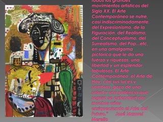 Hoy convergen en un punto todos los grandes movimientos artísticos del Siglo XX. El Arte Contemporáneo se nutre, casi indiscriminadamente, del Expresionismo, de la Figuración, del Realismo, del Conceptualismo, del Surrealismo, del Pop...etc, en una amalgama pictórica que le da una fuerza y riquezas, una libertad y un esplendor, fabulosos. El Arte Contemporáneo, el Arte de Hoy, con sus luces y sombras, goza de una salud y una potencia que seguro se extenderá por muchos años enriqueciendo el Arte del Futuro."      José Manuel Merello