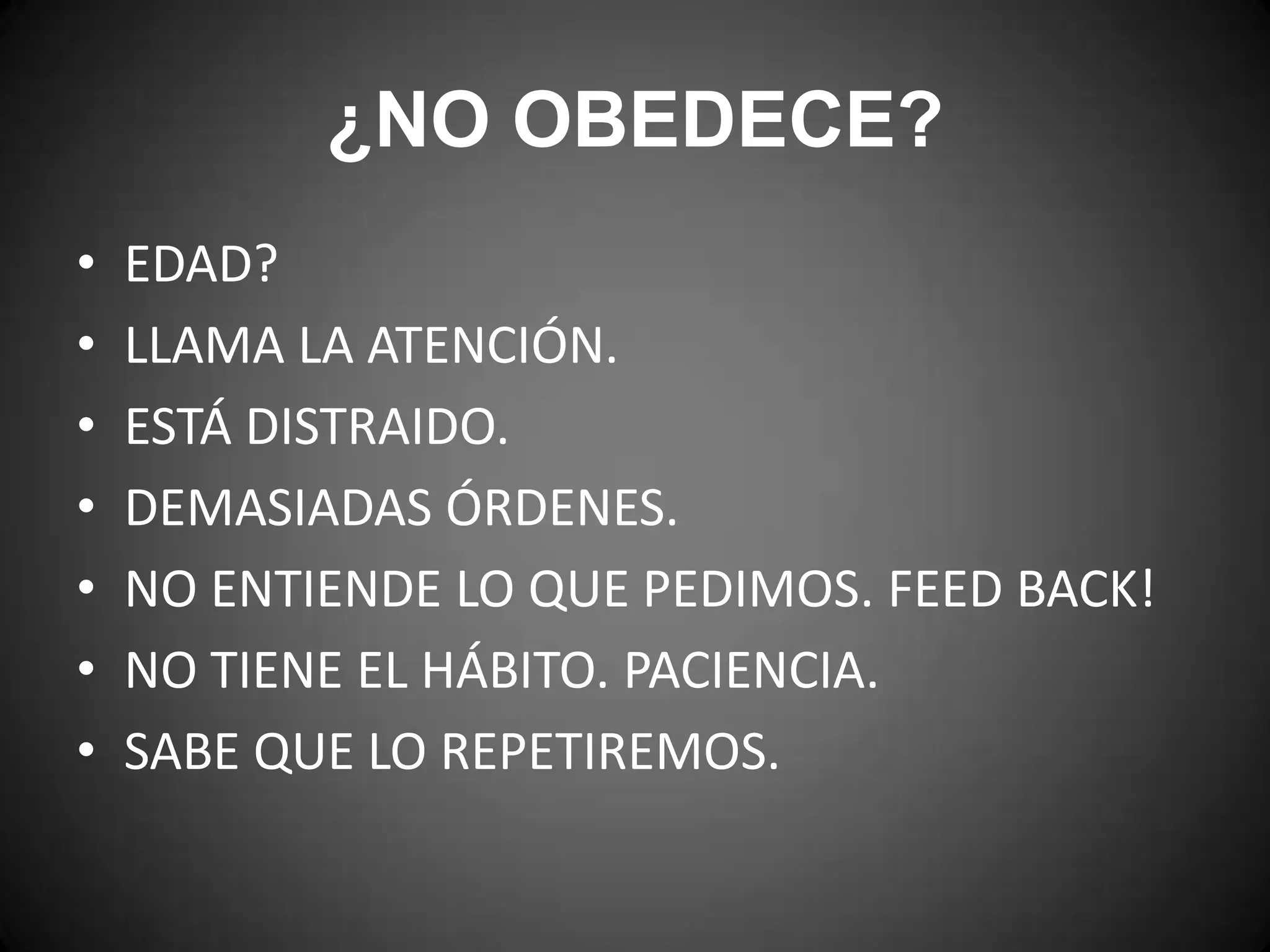 ¿NO OBEDECE?
•
•
•
•
•
•
•

EDAD?
LLAMA LA ATENCIÓN.
ESTÁ DISTRAIDO.
DEMASIADAS ÓRDENES.
NO ENTIENDE LO QUE PEDIMOS. FEED BACK!
NO TIENE EL HÁBITO. PACIENCIA.
SABE QUE LO REPETIREMOS.

 