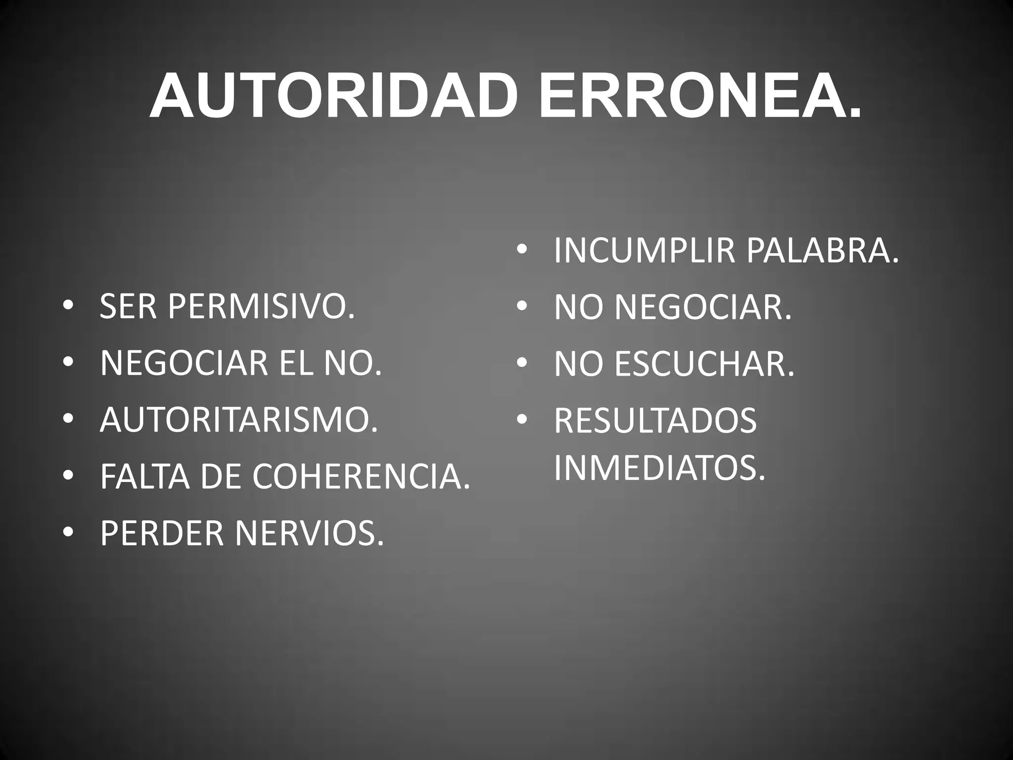 AUTORIDAD ERRONEA.
•
•
•
•
•

SER PERMISIVO.
NEGOCIAR EL NO.
AUTORITARISMO.
FALTA DE COHERENCIA.
PERDER NERVIOS.

•
•
•
•

INCUMPLIR PALABRA.
NO NEGOCIAR.
NO ESCUCHAR.
RESULTADOS
INMEDIATOS.

 