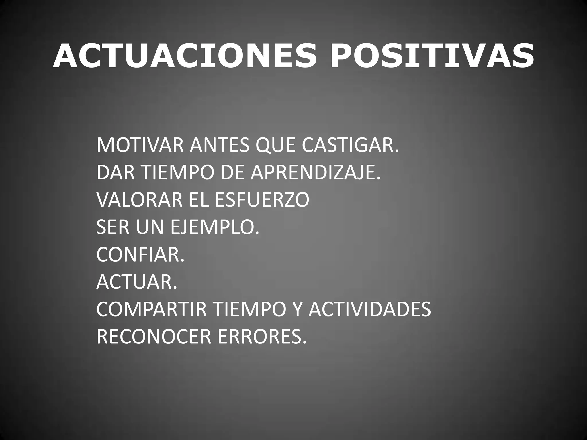 ACTUACIONES POSITIVAS
MOTIVAR ANTES QUE CASTIGAR.
DAR TIEMPO DE APRENDIZAJE.
VALORAR EL ESFUERZO
SER UN EJEMPLO.
CONFIAR.
ACTUAR.
COMPARTIR TIEMPO Y ACTIVIDADES
RECONOCER ERRORES.

 