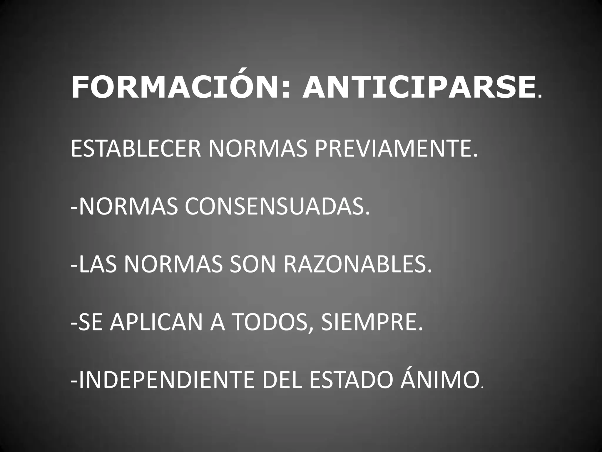 FORMACIÓN: ANTICIPARSE.
ESTABLECER NORMAS PREVIAMENTE.

-NORMAS CONSENSUADAS.
-LAS NORMAS SON RAZONABLES.
-SE APLICAN A TODOS, SIEMPRE.
-INDEPENDIENTE DEL ESTADO ÁNIMO.

 