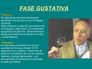 FASE GUSTATIVA Ataque .-  Se trata de las primeras sensaciones percibidas una vez que el vino ha llegado a la boca.  Observaremos si notamos picor (presencia de burbujas), sabor dulce, y la untuosidad que produce la glicerina. Observaremos el tiempo que tardamos en percibir la acidez y la astringencia. Evolución .-  En esta etapa moveremos el vino con suavidad por la boca, durante 10-15 segundos como máximo. Trataremos de observar la evolución del vino en cuanto a sabores y aromas retronasales, y en general todas las sensaciones percibidas durante ese tiempo. 